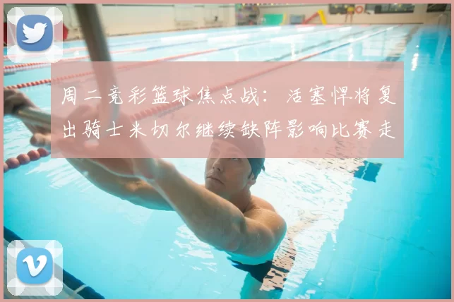 周二竞彩篮球焦点战：活塞悍将复出骑士米切尔继续缺阵影响比赛走势