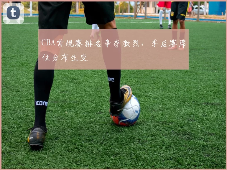 CBA常规赛排名争夺激烈，季后赛席位分布生变