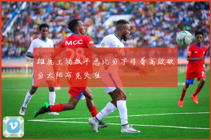 雄鹿主场扳平总比分字母哥高效砍分太阳布克失准