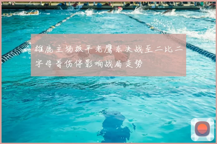 雄鹿主场扳平老鹰东决战至二比二字母哥伤停影响战局走势