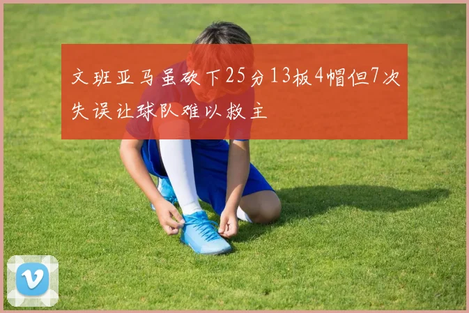 文班亚马虽砍下25分13板4帽但7次失误让球队难以救主