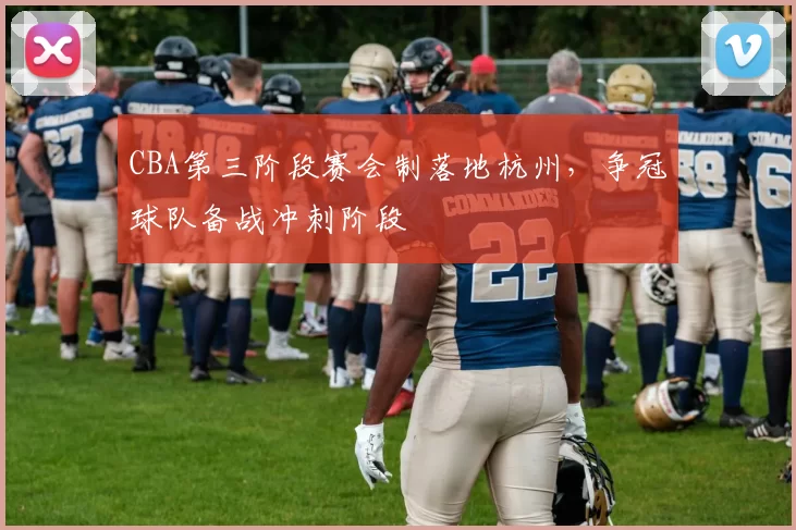 CBA第三阶段赛会制落地杭州，争冠球队备战冲刺阶段