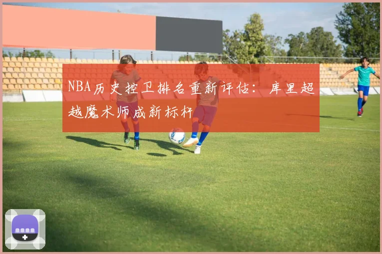 NBA历史控卫排名重新评估：库里超越魔术师成新标杆
