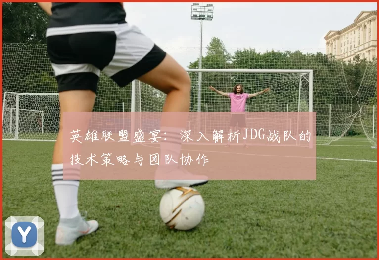 英雄联盟盛宴：深入解析JDG战队的技术策略与团队协作