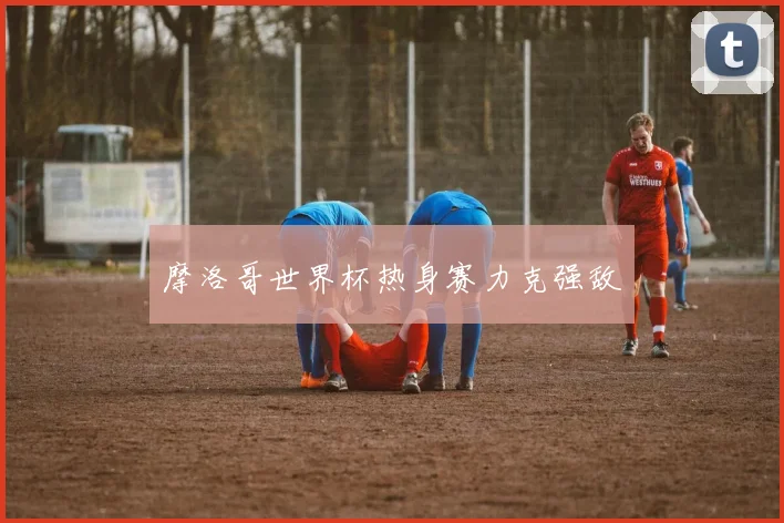 摩洛哥世界杯热身赛力克强敌