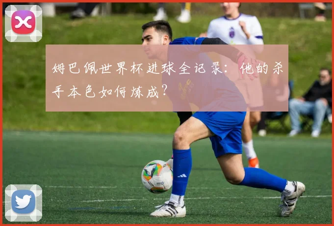 姆巴佩世界杯进球全记录:他的杀手本色如何炼成?