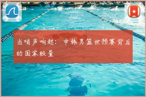 当哨声响起:中韩男篮世预赛背后的国家较量