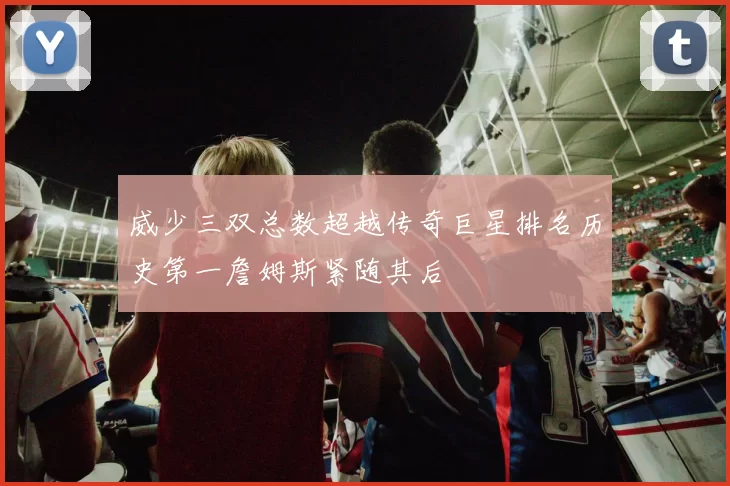 威少三双总数超越传奇巨星排名历史第一詹姆斯紧随其后