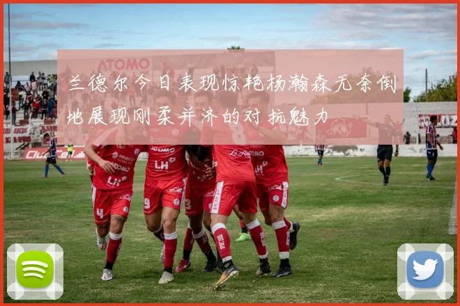 兰德尔今日表现惊艳杨瀚森无奈倒地展现刚柔并济的对抗魅力