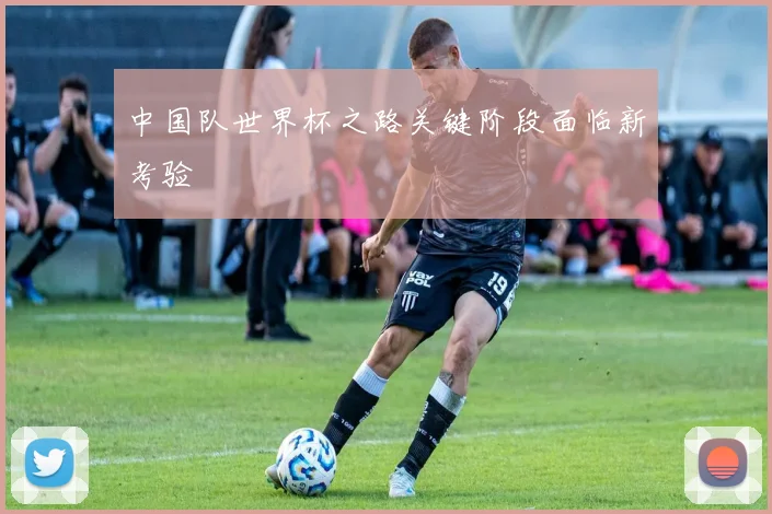 中国队世界杯之路关键阶段面临新考验
